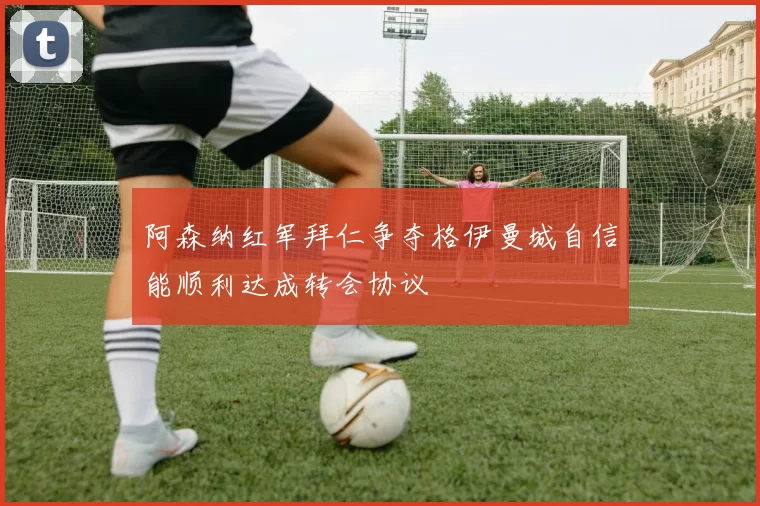 阿森纳红军拜仁争夺格伊曼城自信能顺利达成转会协议