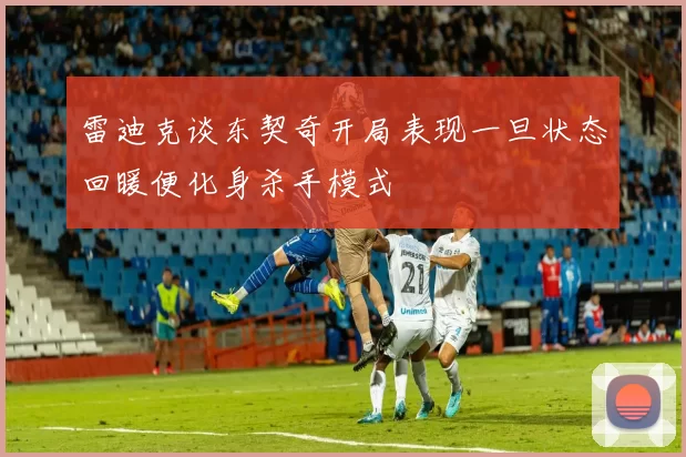 雷迪克谈东契奇开局表现一旦状态回暖便化身杀手模式