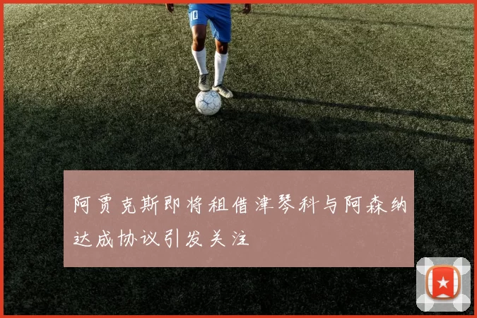 阿贾克斯即将租借津琴科与阿森纳达成协议引发关注