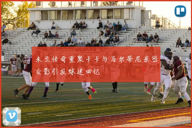米兰传奇重聚卡卡与马尔蒂尼亲密合影引发球迷回忆