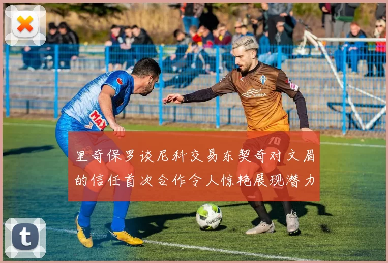 里奇保罗谈尼科交易东契奇对文眉的信任首次合作令人惊艳展现潜力