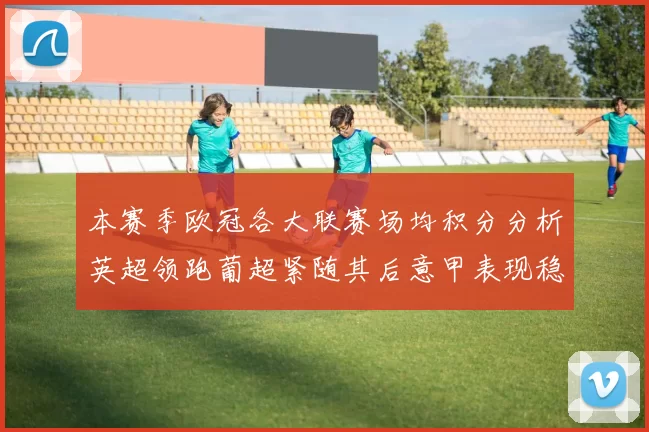 本赛季欧冠各大联赛场均积分分析英超领跑葡超紧随其后意甲表现稳健