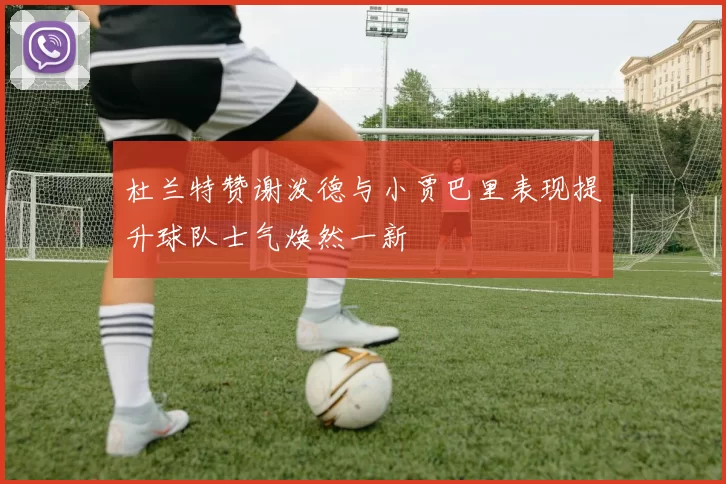 杜兰特赞谢泼德与小贾巴里表现提升球队士气焕然一新