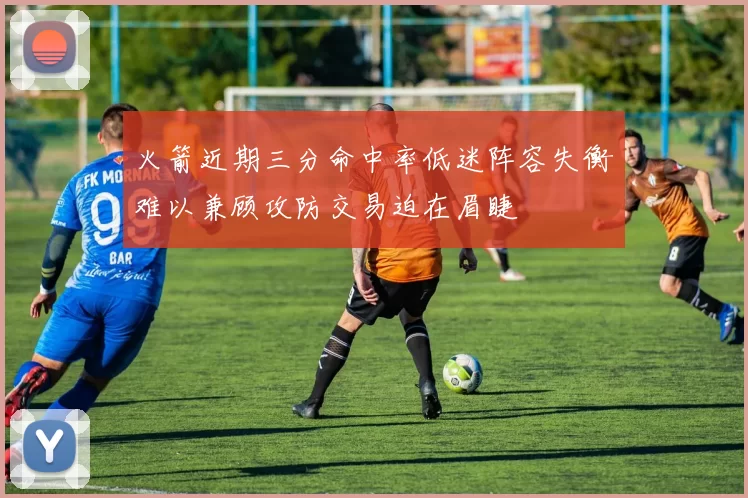 火箭近期三分命中率低迷阵容失衡难以兼顾攻防交易迫在眉睫
