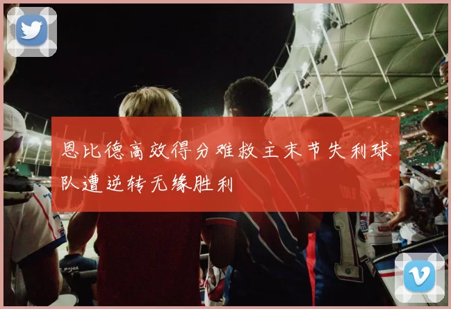 恩比德高效得分难救主末节失利球队遭逆转无缘胜利